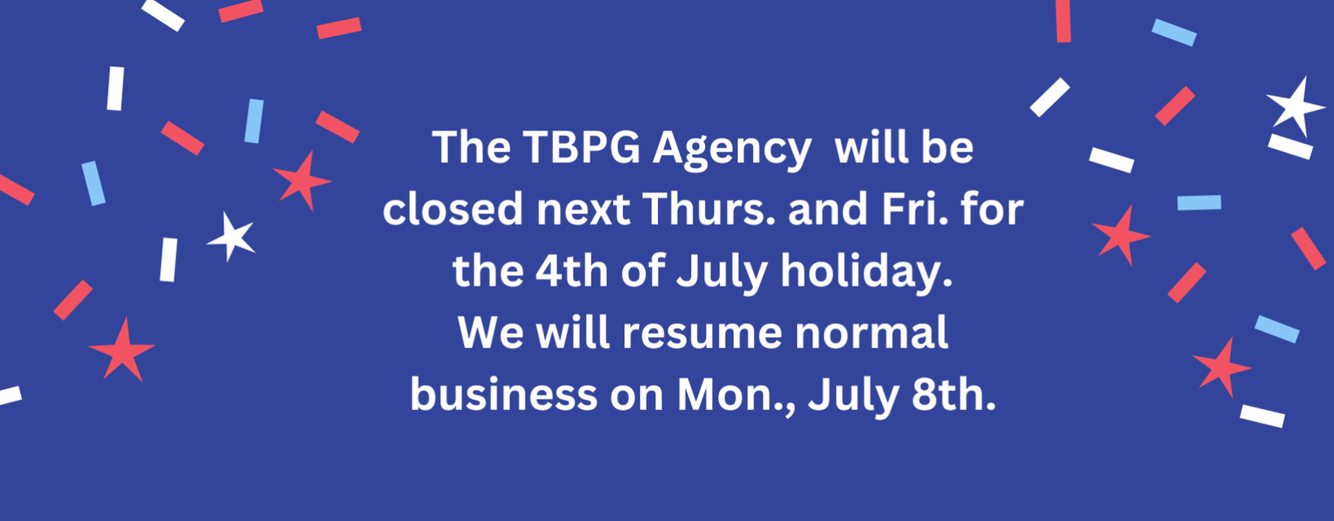 The TBPG Agency will be closed next Thurs. and Fri. for the 4th of July holiday. We will resume normal business on Mon., July 8th.