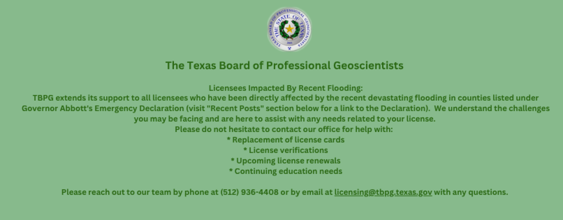 Licensees Impacted By Recent Flooding: TBPG extends its support to all licensees who have been directly affected by the recent devastating flooding in counties listed under Governor Abbott's Emergency Declaration (visit "Recent Posts" section below for a link to the Declaration). We understand the challenges you may be facing and are here to assist with any needs related to your license. Please do not hesitate to contact our office for help with: * Replacement of license cards * License verifications * Upcoming license renewals * Continuing education needs Please reach out to our team by phone at (512) 936-4408 or by email at licensing@tbpg.texas.gov with any questions.