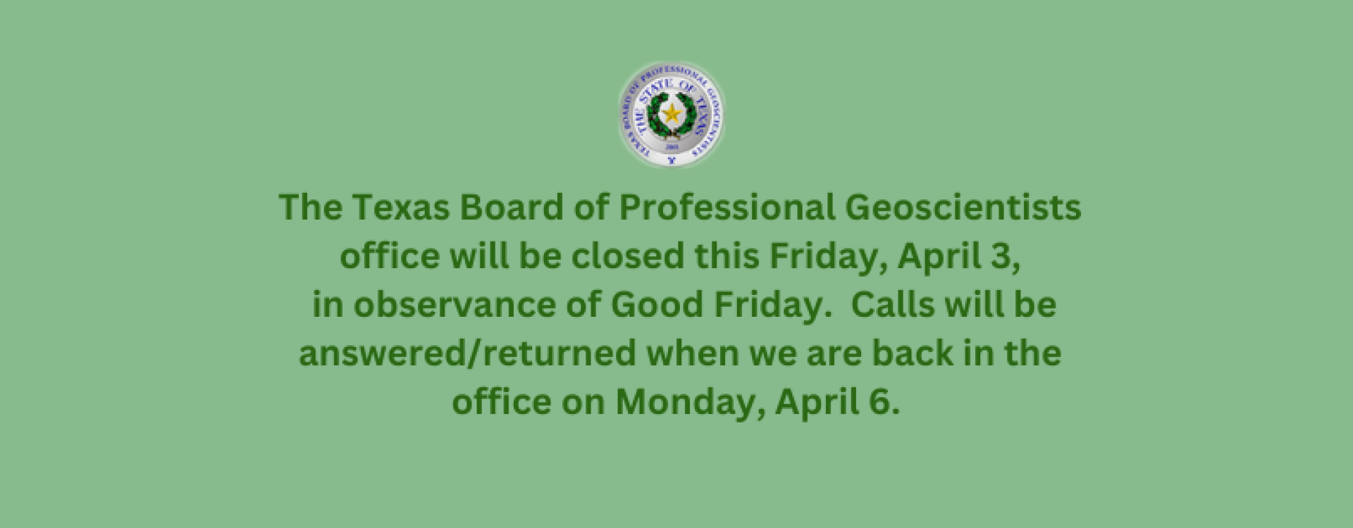 The Texas Board of Professional Geoscientists office will be closed this Friday, April 3, in observance of Good Friday. Calls will be answered/returned when we are back in the office on Monday, April 6.