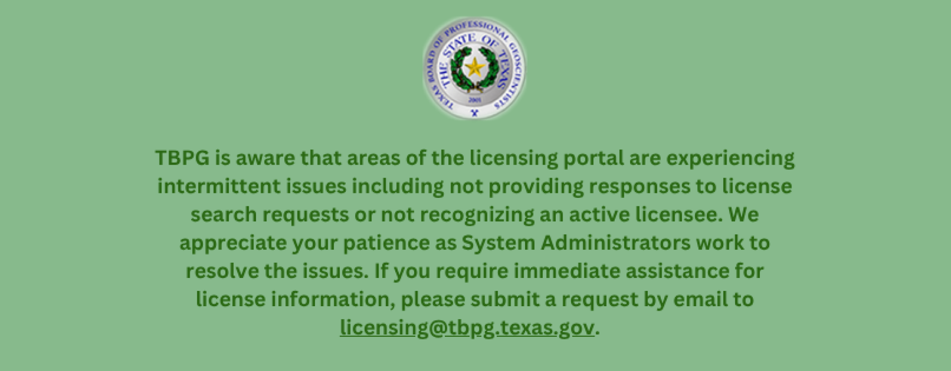 TBPG is aware that areas of the licensing portal are experiencing intermittent issues including not providing responses to license search requests or not recognizing an active licensee. We appreciate your patience as System Administrators work to resolve the issues. If you require immediate assistance for license information, please submit a request by email to licensing@tbpg.texas.gov.